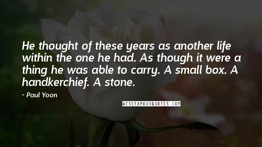 Paul Yoon Quotes: He thought of these years as another life within the one he had. As though it were a thing he was able to carry. A small box. A handkerchief. A stone.