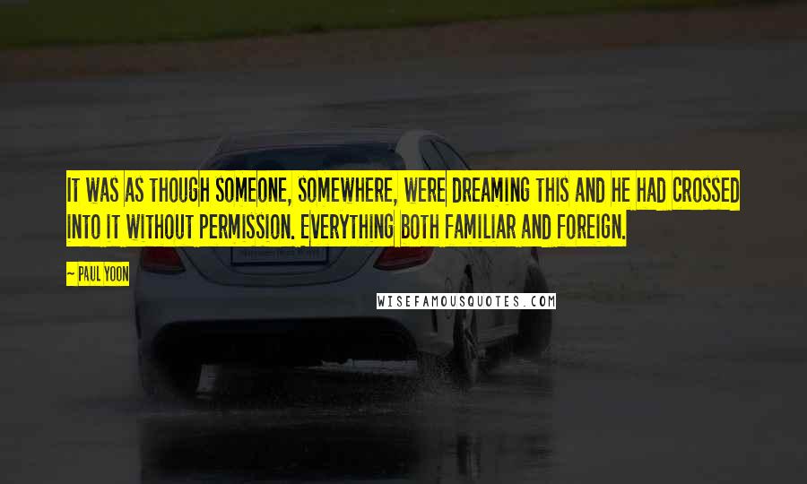 Paul Yoon Quotes: It was as though someone, somewhere, were dreaming this and he had crossed into it without permission. Everything both familiar and foreign.