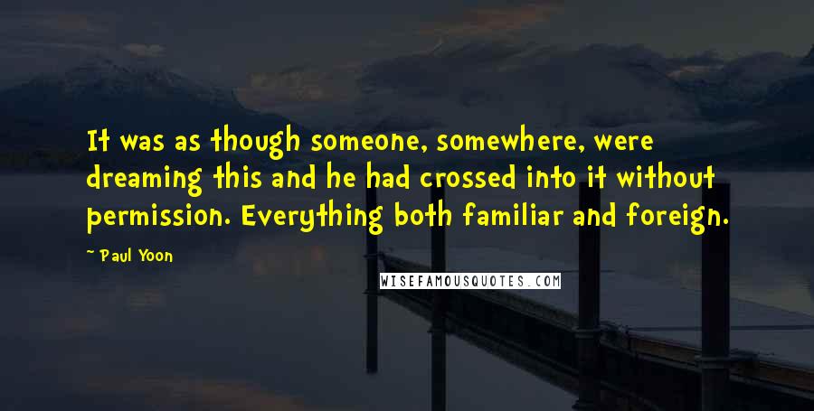 Paul Yoon Quotes: It was as though someone, somewhere, were dreaming this and he had crossed into it without permission. Everything both familiar and foreign.