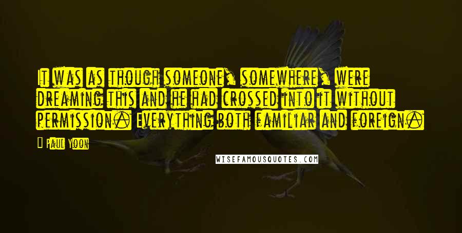 Paul Yoon Quotes: It was as though someone, somewhere, were dreaming this and he had crossed into it without permission. Everything both familiar and foreign.