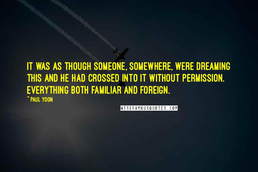 Paul Yoon Quotes: It was as though someone, somewhere, were dreaming this and he had crossed into it without permission. Everything both familiar and foreign.