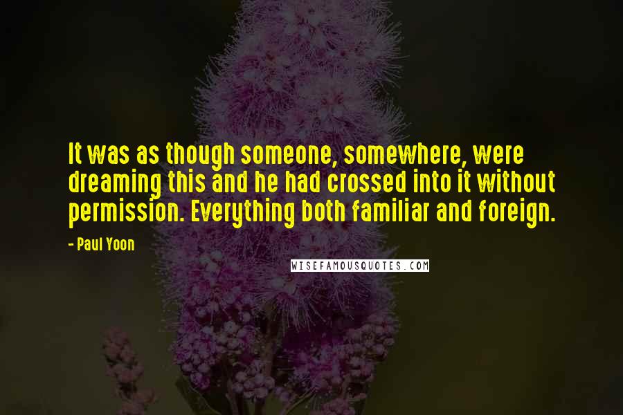 Paul Yoon Quotes: It was as though someone, somewhere, were dreaming this and he had crossed into it without permission. Everything both familiar and foreign.