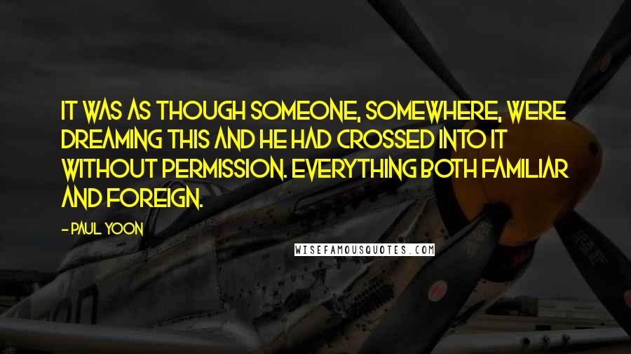 Paul Yoon Quotes: It was as though someone, somewhere, were dreaming this and he had crossed into it without permission. Everything both familiar and foreign.