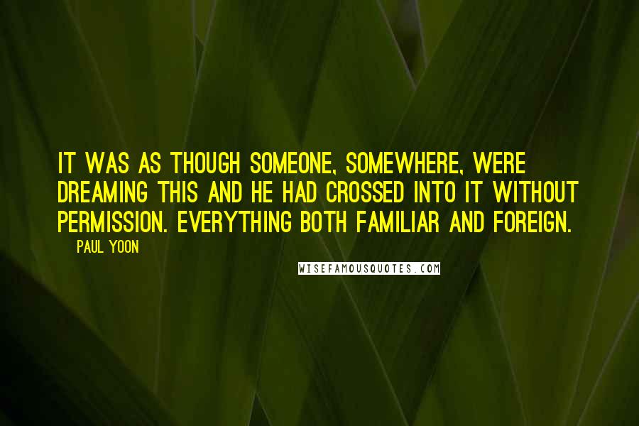 Paul Yoon Quotes: It was as though someone, somewhere, were dreaming this and he had crossed into it without permission. Everything both familiar and foreign.