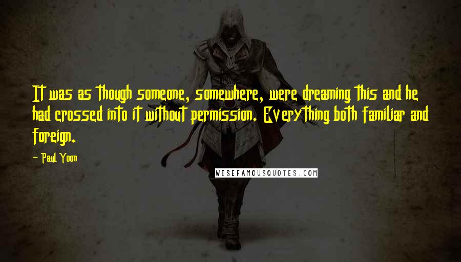 Paul Yoon Quotes: It was as though someone, somewhere, were dreaming this and he had crossed into it without permission. Everything both familiar and foreign.