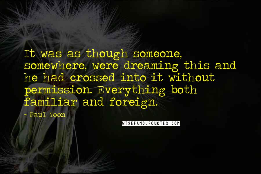 Paul Yoon Quotes: It was as though someone, somewhere, were dreaming this and he had crossed into it without permission. Everything both familiar and foreign.