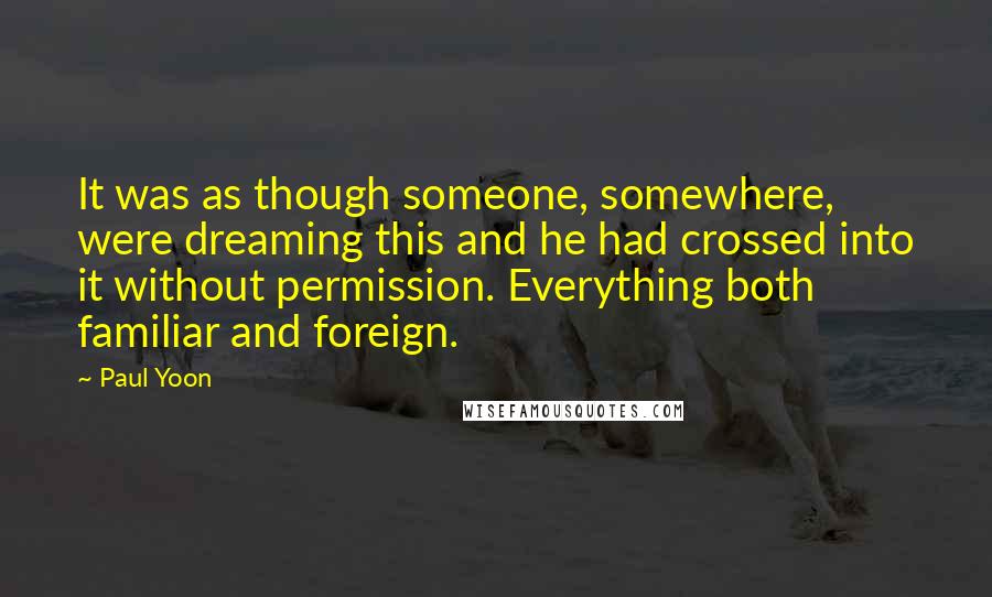 Paul Yoon Quotes: It was as though someone, somewhere, were dreaming this and he had crossed into it without permission. Everything both familiar and foreign.