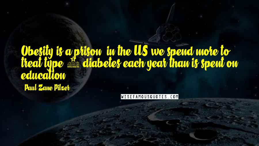 Paul Zane Pilzer Quotes: Obesity is a prison; in the US we spend more to treat type 2 diabetes each year than is spent on education.