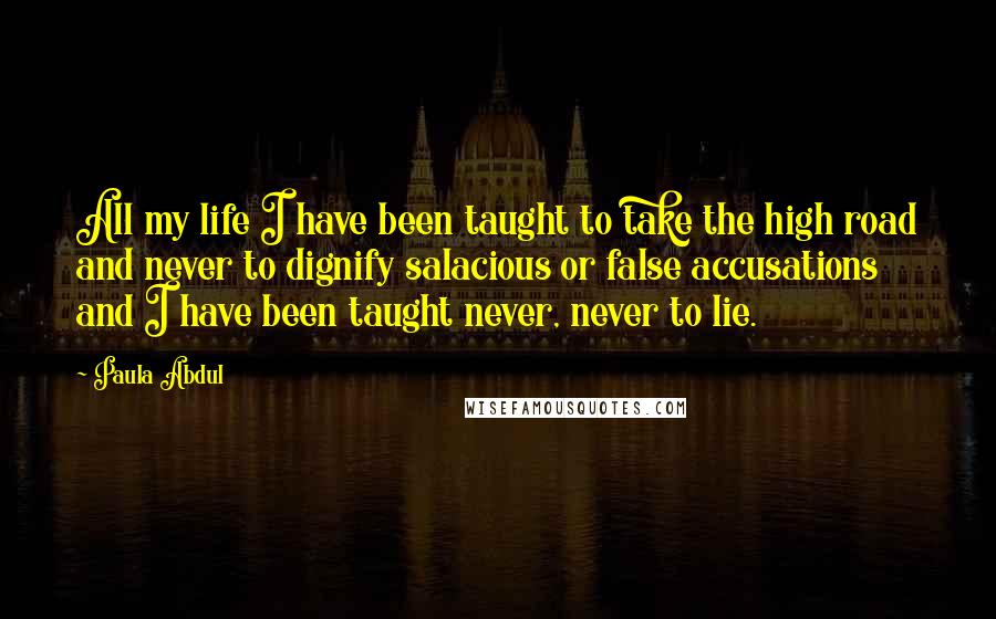 Paula Abdul Quotes: All my life I have been taught to take the high road and never to dignify salacious or false accusations and I have been taught never, never to lie.