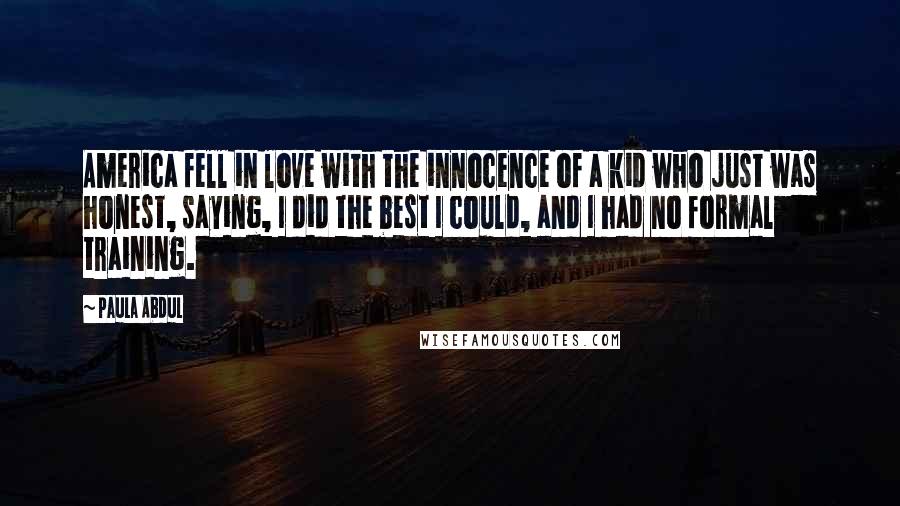 Paula Abdul Quotes: America fell in love with the innocence of a kid who just was honest, saying, I did the best I could, and I had no formal training.