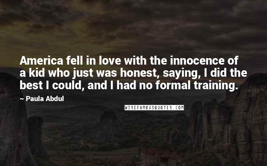 Paula Abdul Quotes: America fell in love with the innocence of a kid who just was honest, saying, I did the best I could, and I had no formal training.