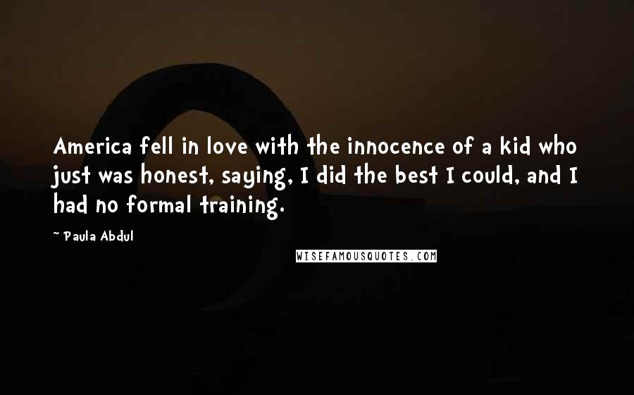 Paula Abdul Quotes: America fell in love with the innocence of a kid who just was honest, saying, I did the best I could, and I had no formal training.