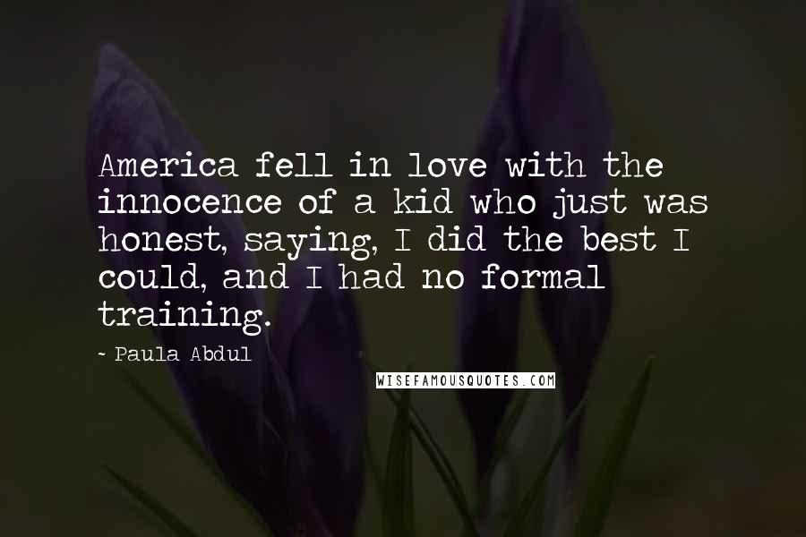 Paula Abdul Quotes: America fell in love with the innocence of a kid who just was honest, saying, I did the best I could, and I had no formal training.