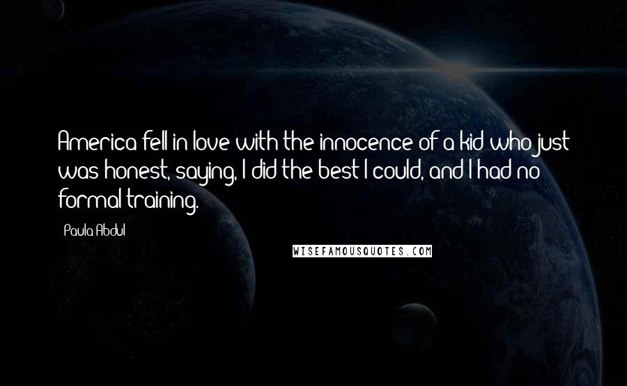 Paula Abdul Quotes: America fell in love with the innocence of a kid who just was honest, saying, I did the best I could, and I had no formal training.