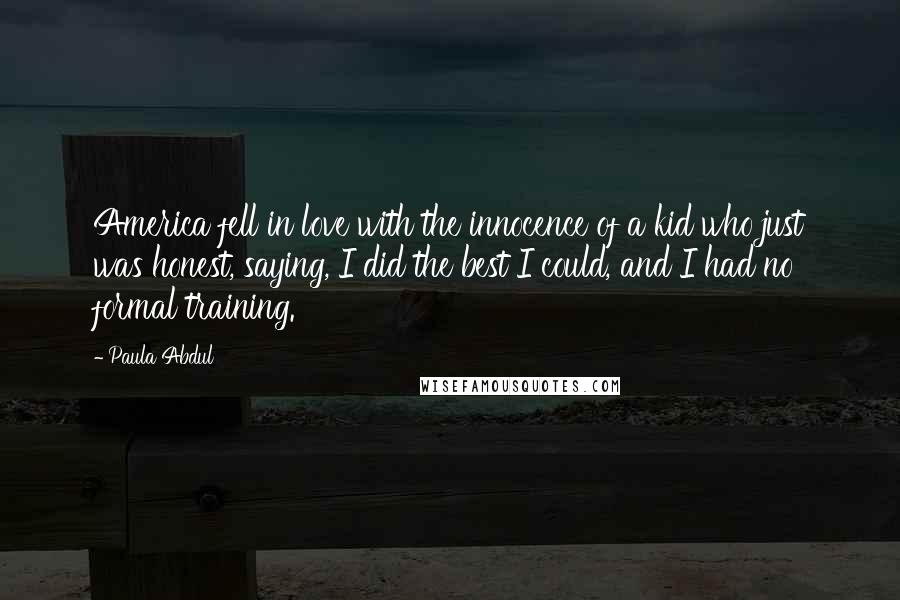 Paula Abdul Quotes: America fell in love with the innocence of a kid who just was honest, saying, I did the best I could, and I had no formal training.