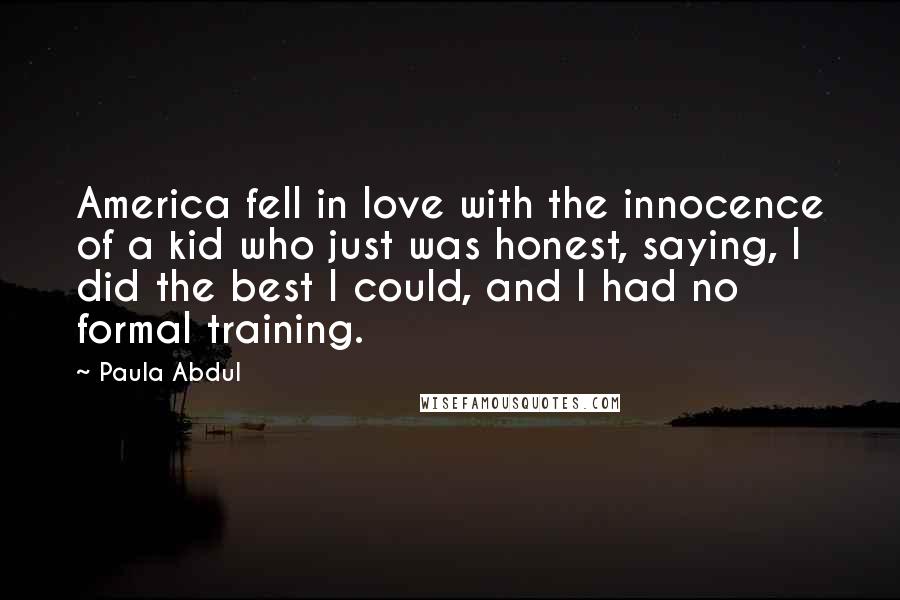 Paula Abdul Quotes: America fell in love with the innocence of a kid who just was honest, saying, I did the best I could, and I had no formal training.