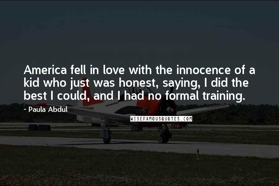 Paula Abdul Quotes: America fell in love with the innocence of a kid who just was honest, saying, I did the best I could, and I had no formal training.