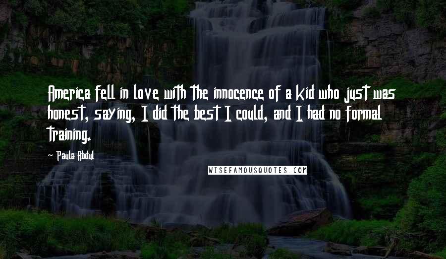 Paula Abdul Quotes: America fell in love with the innocence of a kid who just was honest, saying, I did the best I could, and I had no formal training.
