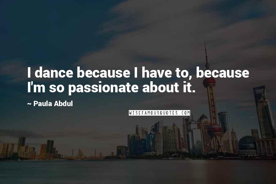 Paula Abdul Quotes: I dance because I have to, because I'm so passionate about it.