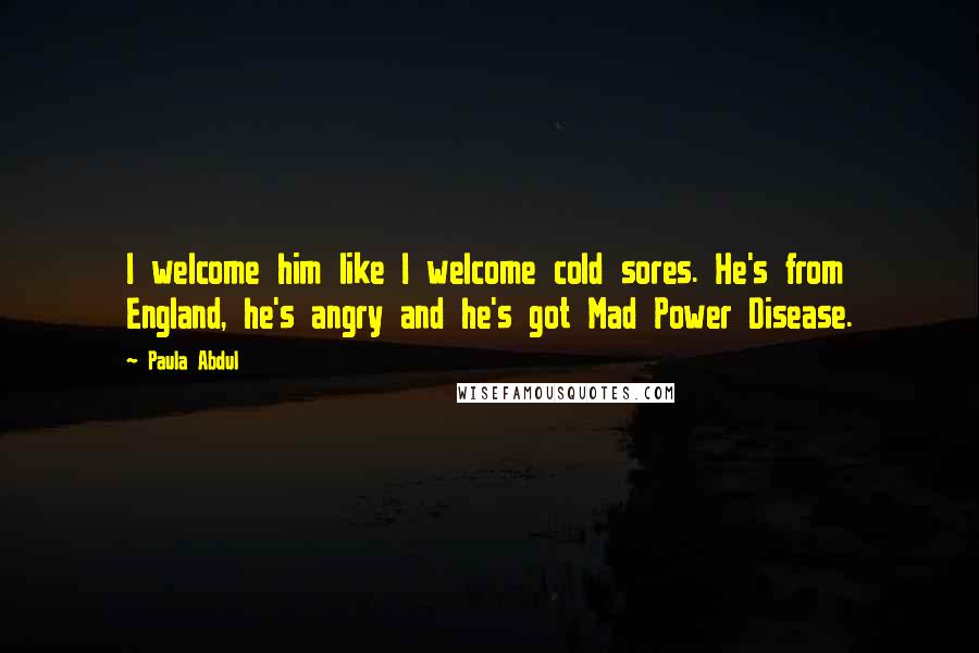 Paula Abdul Quotes: I welcome him like I welcome cold sores. He's from England, he's angry and he's got Mad Power Disease.