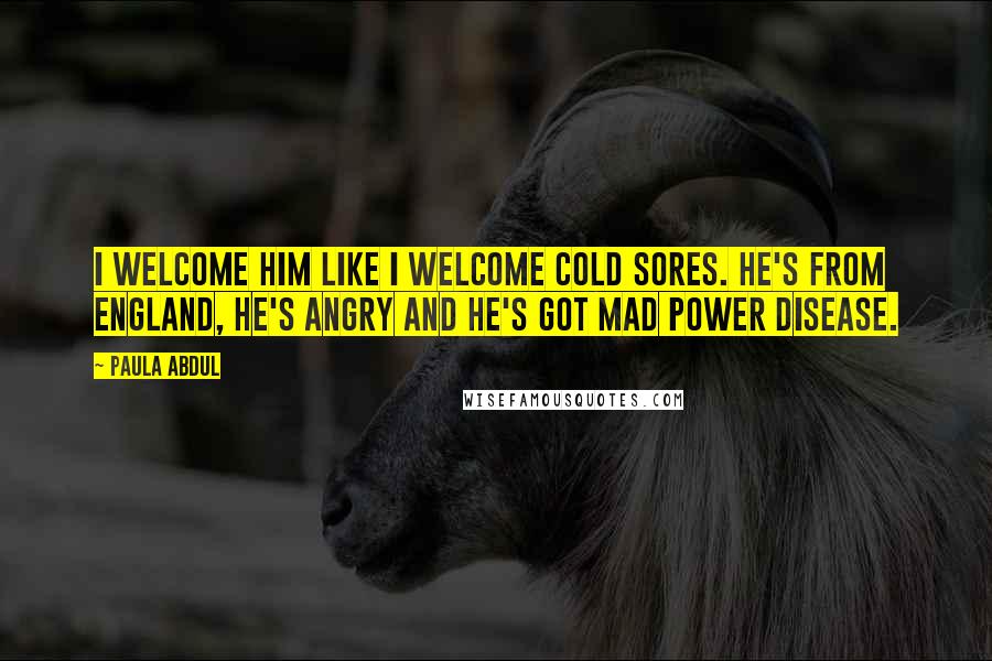 Paula Abdul Quotes: I welcome him like I welcome cold sores. He's from England, he's angry and he's got Mad Power Disease.
