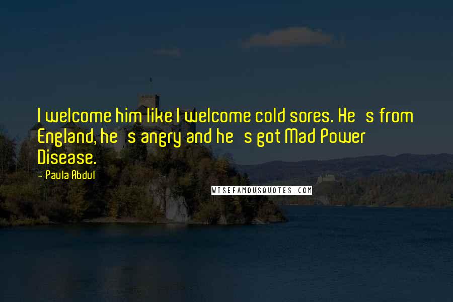 Paula Abdul Quotes: I welcome him like I welcome cold sores. He's from England, he's angry and he's got Mad Power Disease.