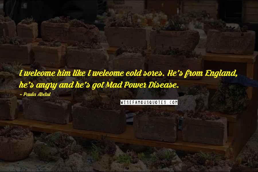 Paula Abdul Quotes: I welcome him like I welcome cold sores. He's from England, he's angry and he's got Mad Power Disease.