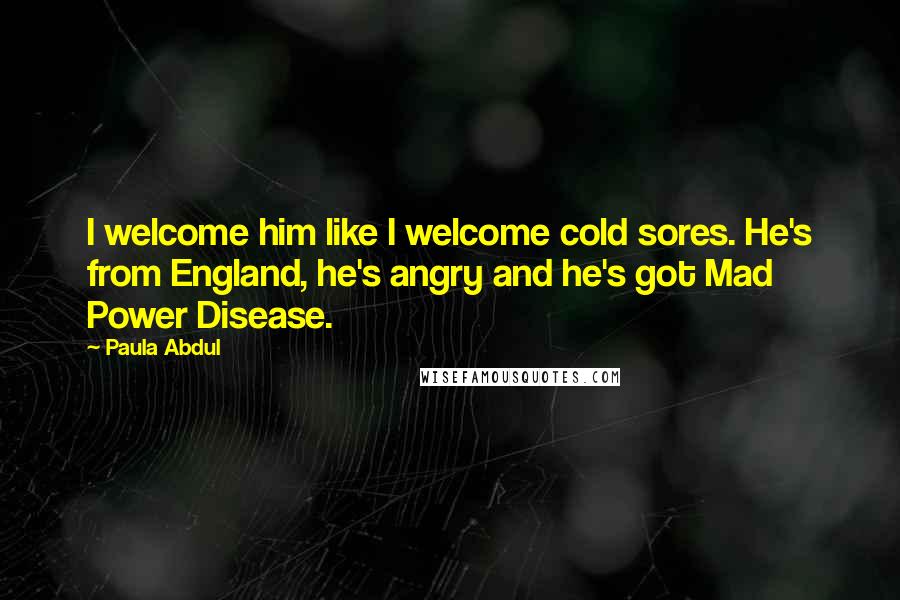 Paula Abdul Quotes: I welcome him like I welcome cold sores. He's from England, he's angry and he's got Mad Power Disease.