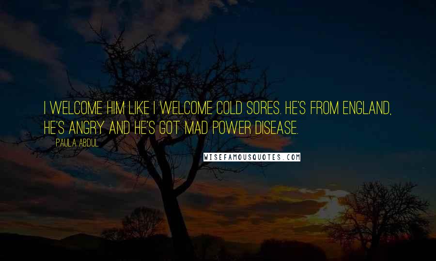 Paula Abdul Quotes: I welcome him like I welcome cold sores. He's from England, he's angry and he's got Mad Power Disease.