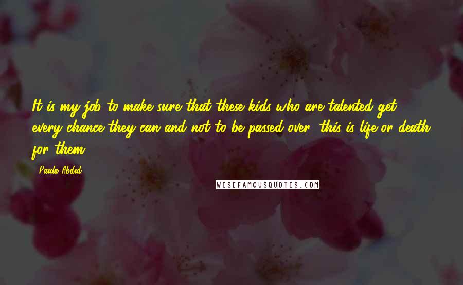 Paula Abdul Quotes: It is my job to make sure that these kids who are talented get every chance they can and not to be passed over; this is life or death for them.