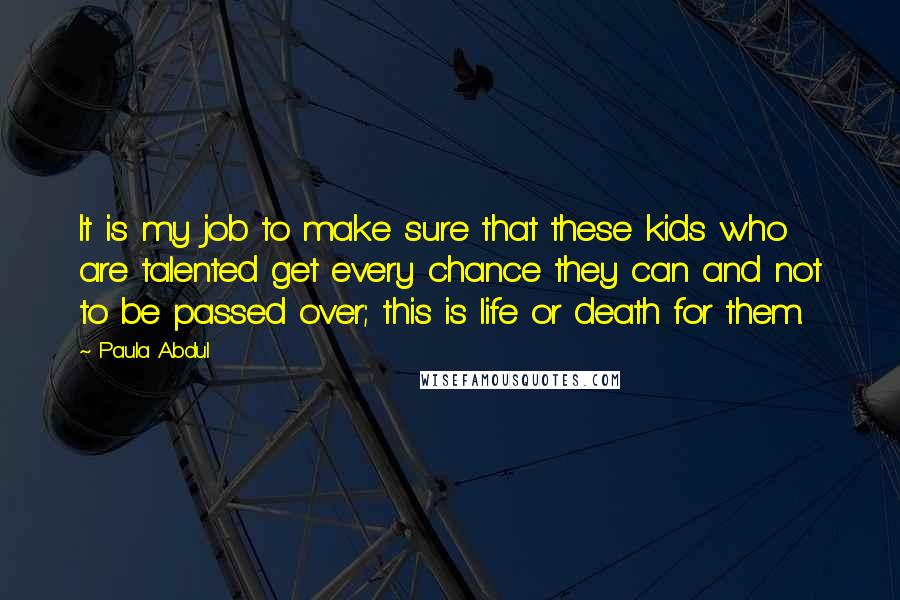 Paula Abdul Quotes: It is my job to make sure that these kids who are talented get every chance they can and not to be passed over; this is life or death for them.