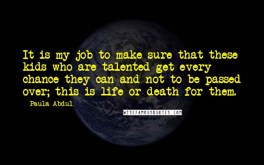 Paula Abdul Quotes: It is my job to make sure that these kids who are talented get every chance they can and not to be passed over; this is life or death for them.