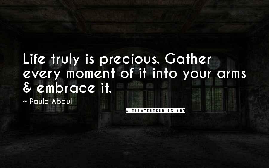 Paula Abdul Quotes: Life truly is precious. Gather every moment of it into your arms & embrace it.