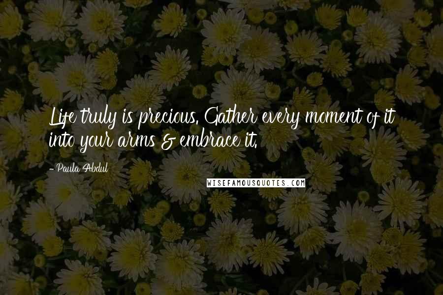 Paula Abdul Quotes: Life truly is precious. Gather every moment of it into your arms & embrace it.