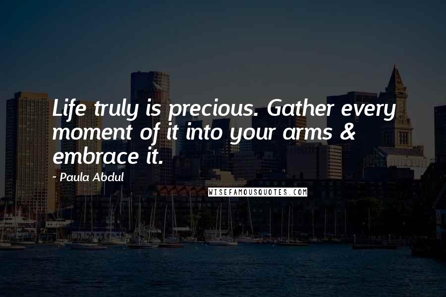 Paula Abdul Quotes: Life truly is precious. Gather every moment of it into your arms & embrace it.