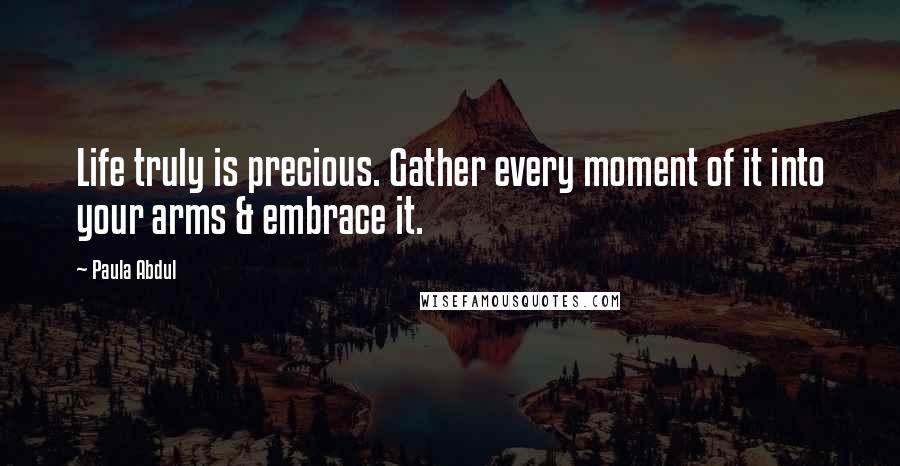 Paula Abdul Quotes: Life truly is precious. Gather every moment of it into your arms & embrace it.