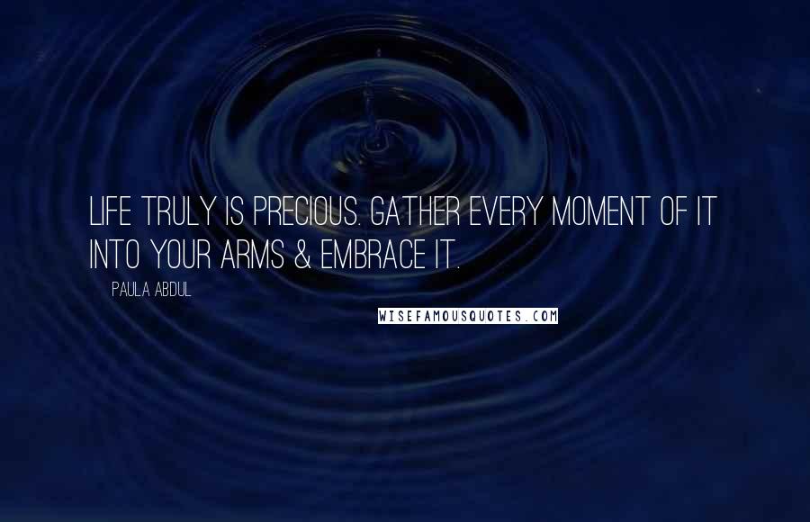 Paula Abdul Quotes: Life truly is precious. Gather every moment of it into your arms & embrace it.