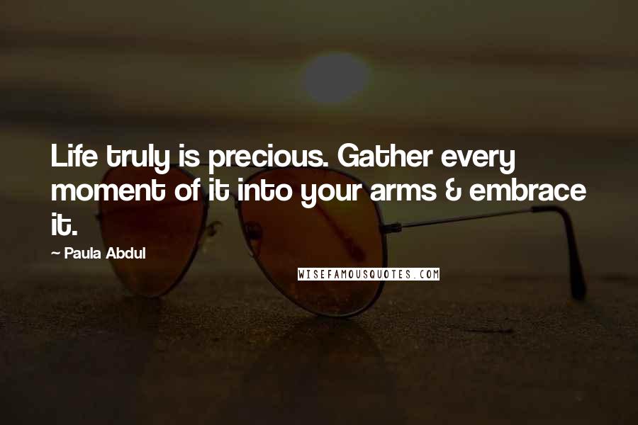 Paula Abdul Quotes: Life truly is precious. Gather every moment of it into your arms & embrace it.