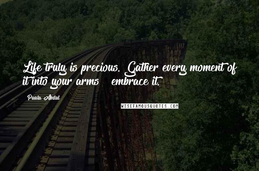 Paula Abdul Quotes: Life truly is precious. Gather every moment of it into your arms & embrace it.