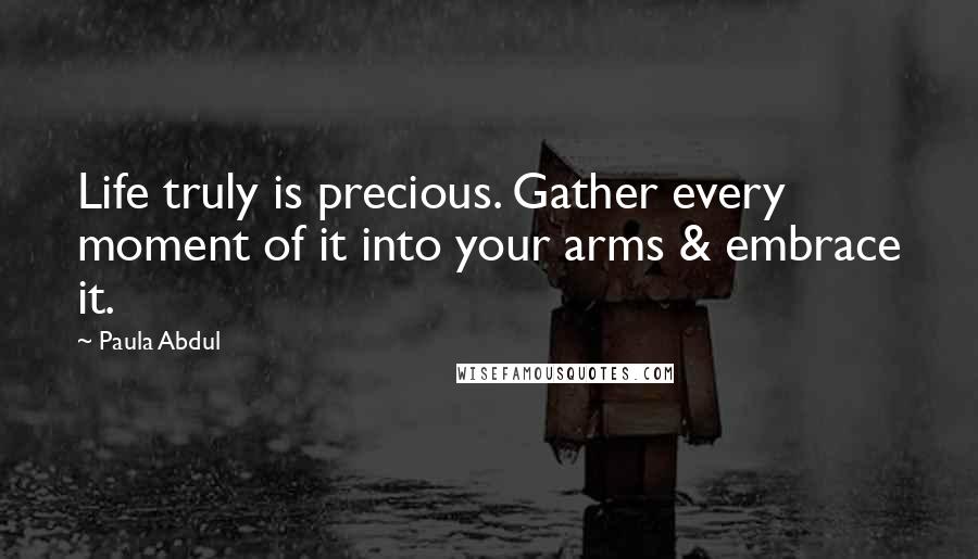 Paula Abdul Quotes: Life truly is precious. Gather every moment of it into your arms & embrace it.