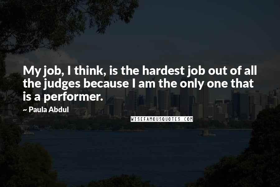 Paula Abdul Quotes: My job, I think, is the hardest job out of all the judges because I am the only one that is a performer.