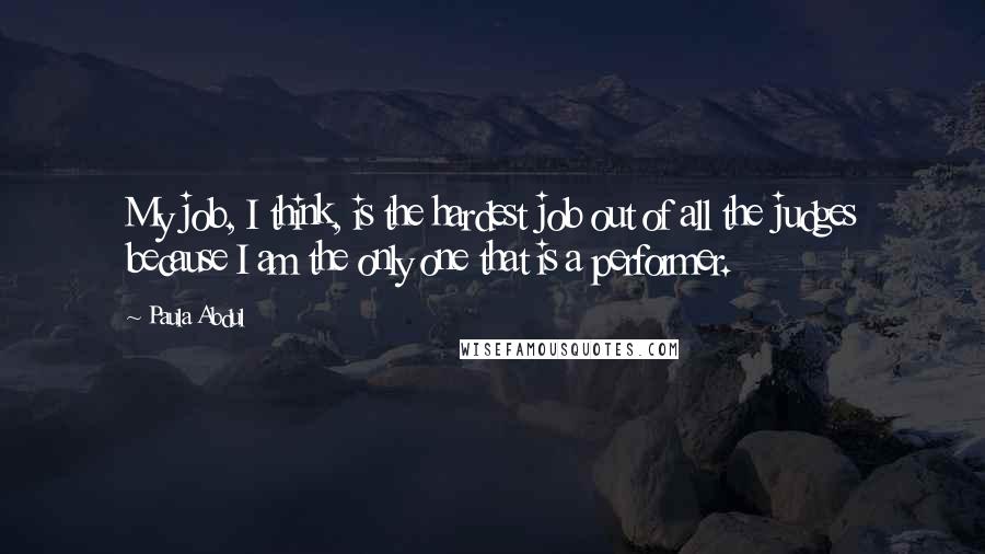 Paula Abdul Quotes: My job, I think, is the hardest job out of all the judges because I am the only one that is a performer.