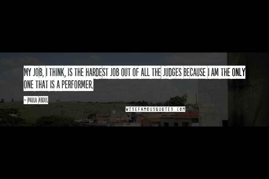 Paula Abdul Quotes: My job, I think, is the hardest job out of all the judges because I am the only one that is a performer.