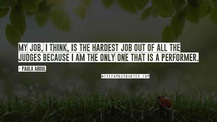 Paula Abdul Quotes: My job, I think, is the hardest job out of all the judges because I am the only one that is a performer.