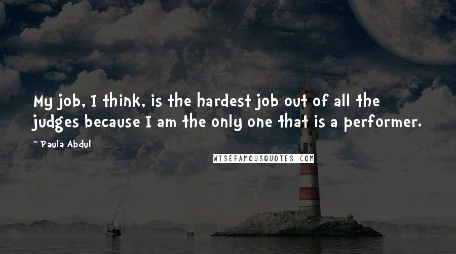 Paula Abdul Quotes: My job, I think, is the hardest job out of all the judges because I am the only one that is a performer.