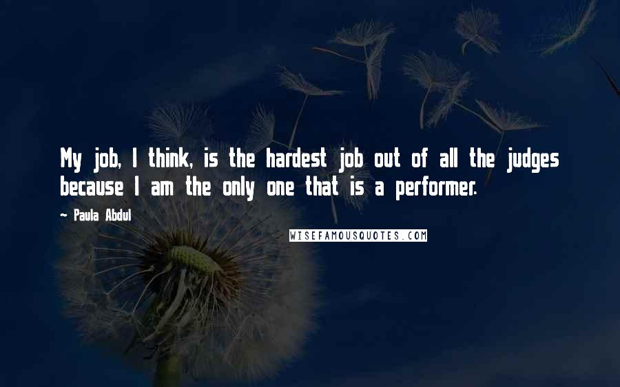 Paula Abdul Quotes: My job, I think, is the hardest job out of all the judges because I am the only one that is a performer.