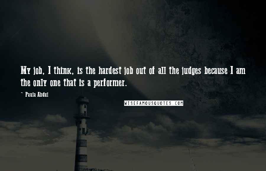 Paula Abdul Quotes: My job, I think, is the hardest job out of all the judges because I am the only one that is a performer.