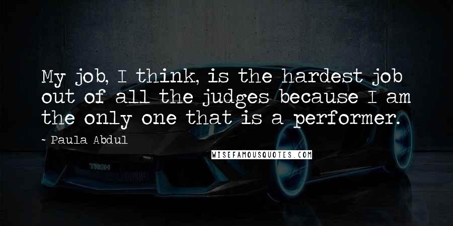 Paula Abdul Quotes: My job, I think, is the hardest job out of all the judges because I am the only one that is a performer.