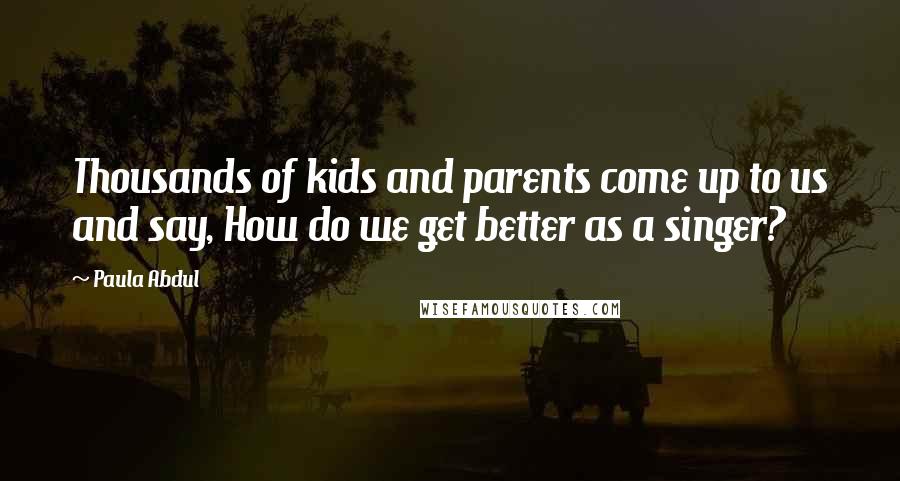 Paula Abdul Quotes: Thousands of kids and parents come up to us and say, How do we get better as a singer?