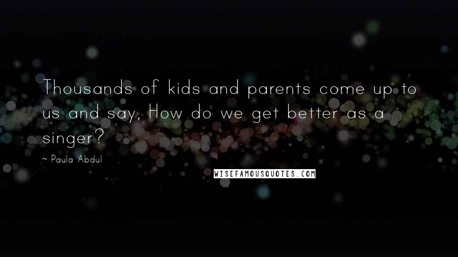 Paula Abdul Quotes: Thousands of kids and parents come up to us and say, How do we get better as a singer?